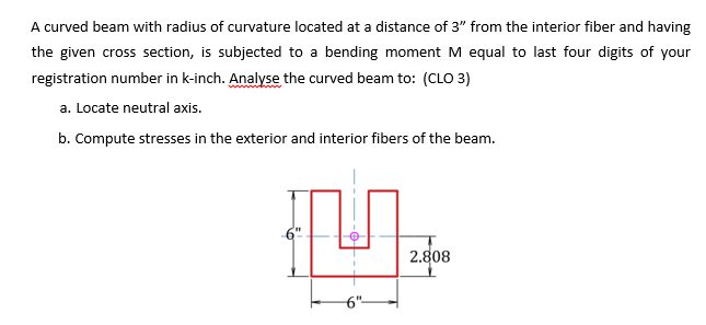 A curved beam with radius of curvature located at a distance of 3" from the interior fiber and having
the given cross section, is subjected to a bending moment M equal to last four digits of your
registration number in k-inch. Analyse the curved beam to: (CLO 3)
a. Locate neutral axis.
b. Compute stresses in the exterior and interior fibers of the beam.
2.808
