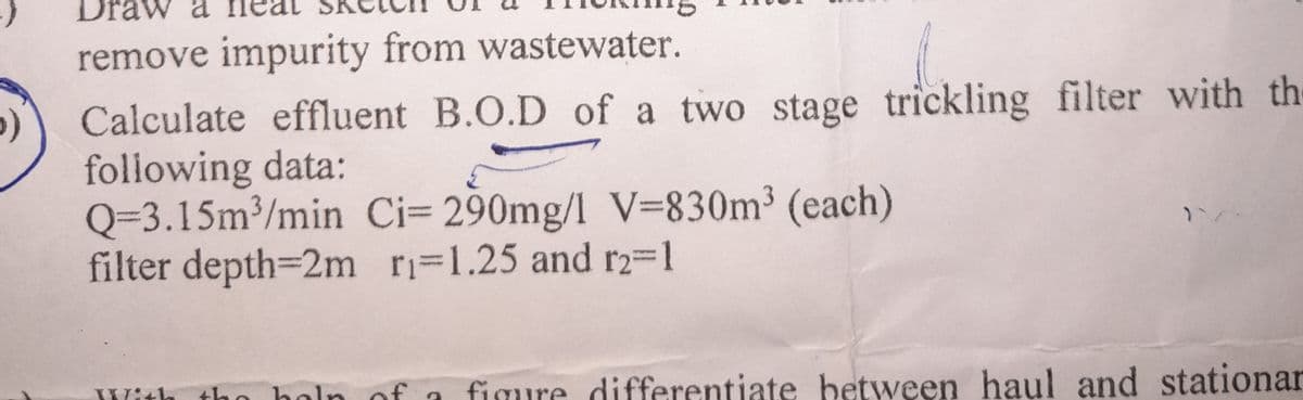 remove impurity from wastewater.
>)
Calculate effluent B.O.D of a two stage trickling filter with the
following data:
Q-3.15m³/min Ci= 290mg/l V=830m³ (each)
filter depth=2m r₁-1.25 and r2-1
With the hel
figure differentiate between haul and stationar