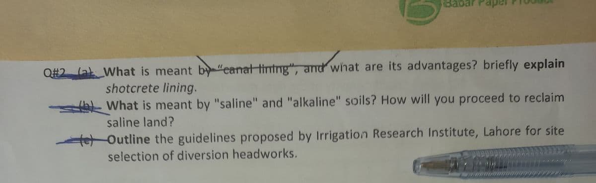 Babar
Q#2 (al What is meant by "eanat tining", and what are its advantages? briefly explain
shotcrete lining.
What is meant by "saline" and "alkaline" soils? How will you proceed to reclaim
saline land?
te Outline the guidelines proposed by Irrigation Research Institute, Lahore for site
selection of diversion headworks.
SAY W