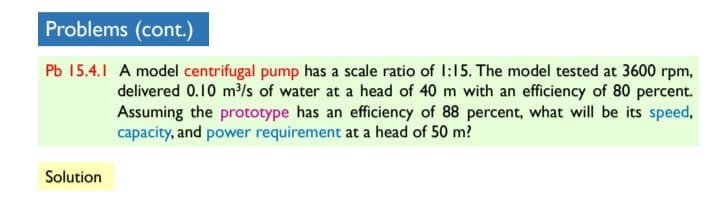 Problems (cont.)
Pb 15.4.1 A model centrifugal pump has a scale ratio of I:15. The model tested at 3600 rpm,
delivered 0.10 m³/s of water at a head of 40 m with an efficiency of 80 percent.
Assuming the prototype has an efficiency of 88 percent, what will be its speed,
capacity, and power requirement at a head of 50 m?
Solution
