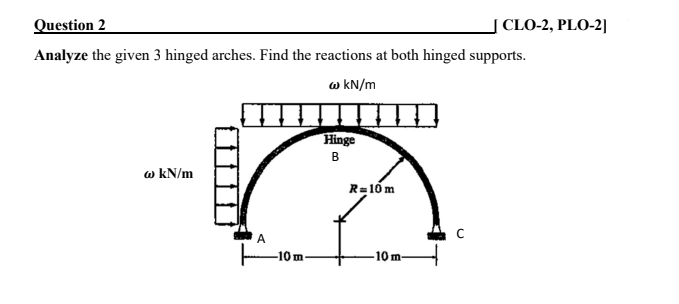 Question 2
CLO-2, PLO-2|
Analyze the given 3 hinged arches. Find the reactions at both hinged supports.
w kN/m
Hinge
в
w kN/m
R=10 m
A
10m
-10 m
