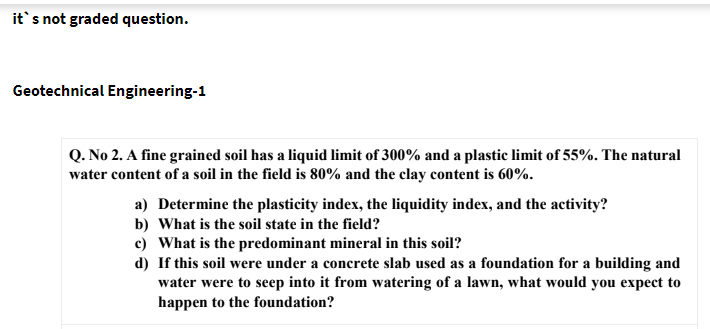 it's not graded question.
Geotechnical Engineering-1
Q. No 2. A fine grained soil has a liquid limit of 300% and a plastic limit of 55%. The natural
water content of a soil in the field is 80% and the clay content is 60%.
a) Determine the plasticity index, the liquidity index, and the activity?
b) What is the soil state in the field?
c) What is the predominant mineral in this soil?
d) If this soil were under a concrete slab used as a foundation for a building and
water were to seep into it from watering of a lawn, what would you expect to
happen to the foundation?
