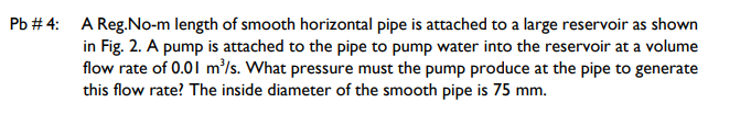 Pb # 4: A Reg.No-m length of smooth horizontal pipe is attached to a large reservoir as shown
in Fig. 2. A pump is attached to the pipe to pump water into the reservoir at a volume
flow rate of 0.01 m'/s. What pressure must the pump produce at the pipe to generate
this flow rate? The inside diameter of the smooth pipe is 75 mm.
