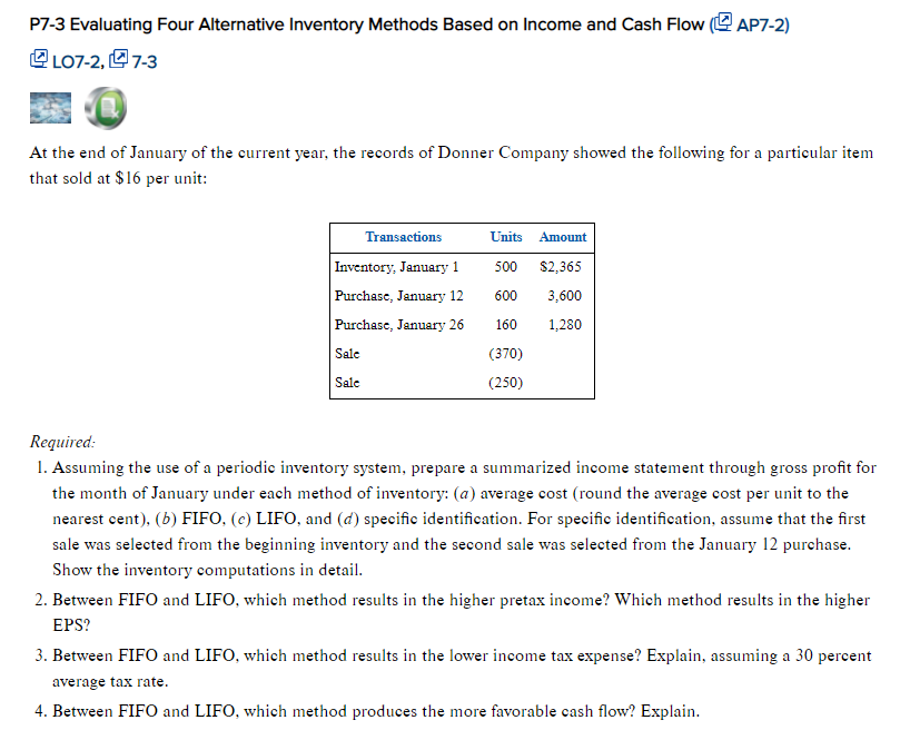 P7-3 Evaluating Four Alternative Inventory Methods Based on Income and Cash Flow (AP7-2)
LO7-2,7-3
At the end of January of the current year, the records of Donner Company showed the following for a particular item
that sold at $16 per unit:
Transactions
Inventory, January 1
Purchase, January 12
Purchase, January 26
Sale
Sale
Units Amount
500 $2,365
600
3,600
160
1,280
(370)
(250)
Required:
1. Assuming the use of a periodic inventory system, prepare a summarized income statement through gross profit for
the month of January under each method of inventory: (a) average cost (round the average cost per unit to the
nearest cent), (b) FIFO, (c) LIFO, and (d) specific identification. For specific identification, assume that the first
sale was selected from the beginning inventory and the second sale was selected from the January 12 purchase.
Show the inventory computations in detail.
2. Between FIFO and LIFO, which method results in the higher pretax income? Which method results in the higher
EPS?
3. Between FIFO and LIFO, which method results in the lower income tax expense? Explain, assuming a 30 percent
average tax rate.
4. Between FIFO and LIFO, which method produces the more favorable cash flow? Explain.