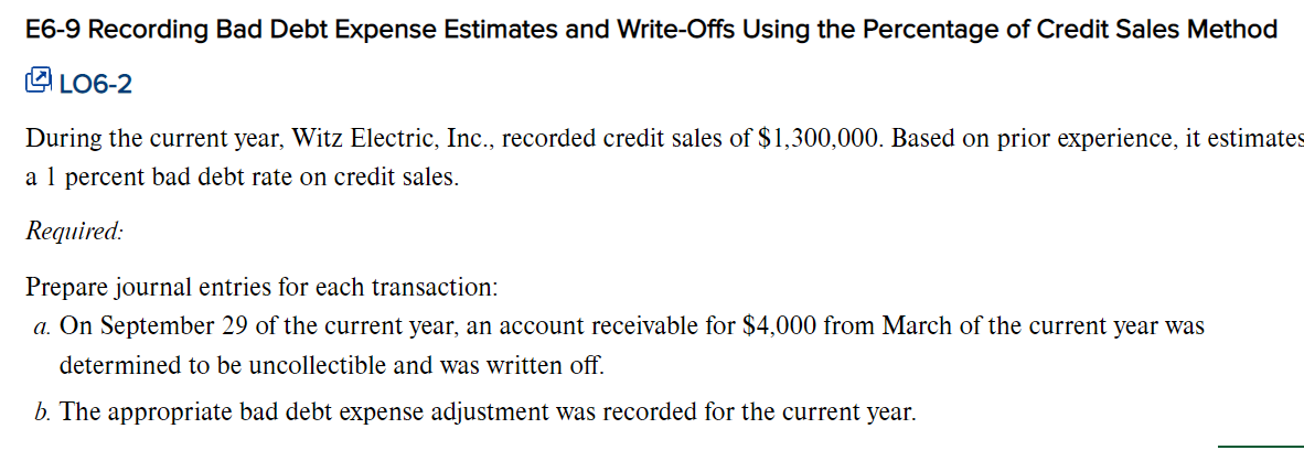 E6-9 Recording Bad Debt Expense Estimates and Write-Offs Using the Percentage of Credit Sales Method
LO6-2
During the current year, Witz Electric, Inc., recorded credit sales of $1,300,000. Based on prior experience, it estimates
a 1 percent bad debt rate on credit sales.
Required:
Prepare journal entries for each transaction:
a. On September 29 of the current year, an account receivable for $4,000 from March of the current year was
determined to be uncollectible and was written off.
b. The appropriate bad debt expense adjustment was recorded for the current year.