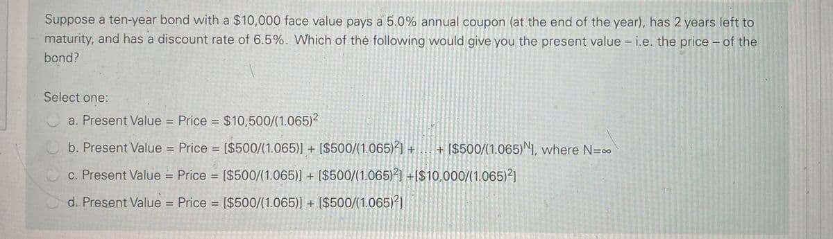 Suppose a ten-year bond with a $10,000 face value pays a 5.0% annual coupon (at the end of the year), has 2 years left to
maturity, and has a discount rate of 6.5%. Which of thé following would give you the present value - i.e. the price – of the
bond?
Select one:
a. Present Value = Price = $10,500/(1.065)²
%3D
%3D
b. Present Value = Price = [$500/(1.065)] + [$500/(1.065)²] + ... + [$500/(1.065)NI, where N=00
c. Present Value = Price = [$500/(1.065)] + [$500/(1.065)²] +I$10,000/(1.065)²]
%3D
d. Present Value = Price = [$500/(1.065)] + [$500/(1.065)²]
