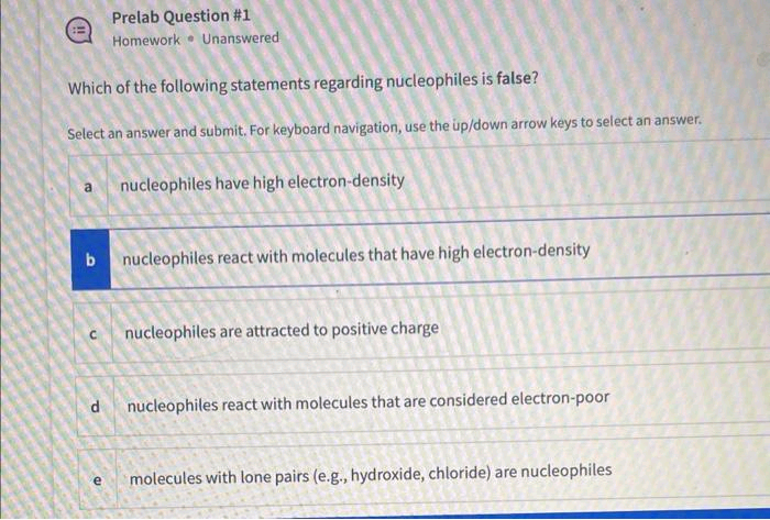 Which of the following statements regarding nucleophiles is false?
Select an answer and submit. For keyboard navigation, use the up/down arrow keys to select an answer.
Prelab Question #1
Homework Unanswered
a nucleophiles have high electron-density
b nucleophiles react with molecules that have high electron-density
с
P
nucleophiles are attracted to positive charge
nucleophiles react with molecules that are considered electron-poor
e molecules with lone pairs (e.g., hydroxide, chloride) are nucleophiles