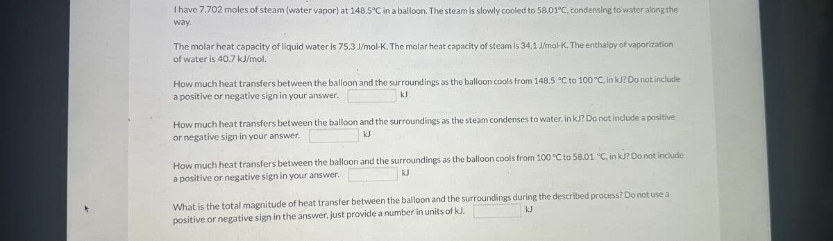 I have 7.702 moles of steam (water vapor) at 148.5°C in a balloon. The steam is slowly cooled to 58.01°C, condensing to water along the
way.
The molar heat capacity of liquid water is 75.3 J/mol-K. The molar heat capacity of steam is 34.1 J/mol-K. The enthalpy of vaporization
of water is 40.7 kJ/mol.
How much heat transfers between the balloon and the surroundings as the balloon cools from 148.5 °C to 100 °C, in kJ? Do not include
a positive or negative sign in your answer.
kJ
How much heat transfers between the balloon and the surroundings as the steam condenses to water, in kJ? Do not include a positive
kJ
or negative sign in your answer.
How much heat transfers between the balloon and the surroundings as the balloon cools from 100 °C to 58.01 °C, in kJ? Do not include
kJ
a positive or negative sign in your answer.
What is the total magnitude of heat transfer between the balloon and the surroundings during the described process? Do not use a
positive or negative sign in the answer, just provide a number in units of kJ.
kJ