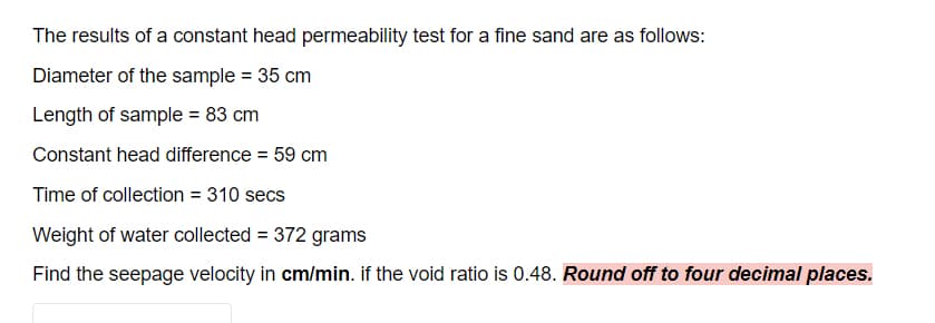 The results of a constant head permeability test for a fine sand are as follows:
Diameter of the sample = 35 cm
Length of sample = 83 cm
Constant head difference = 59 cm
Time of collection = 310 secs
Weight of water collected = 372 grams
Find the seepage velocity in cm/min. if the void ratio is 0.48. Round off to four decimal places.
