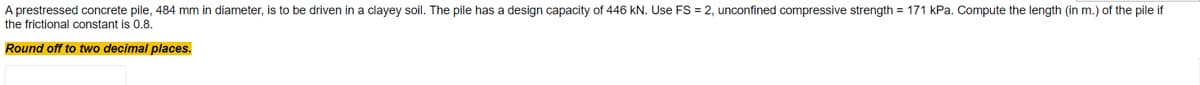 A prestressed concrete pile, 484 mm in diameter, is to be driven in a clayey soil. The pile has a design capacity of 446 kN. Use FS = 2, unconfined compressive strength = 171 kPa. Compute the length (in m.) of the pile if
the frictional constant is 0.8.
Round off to two decimal places.
