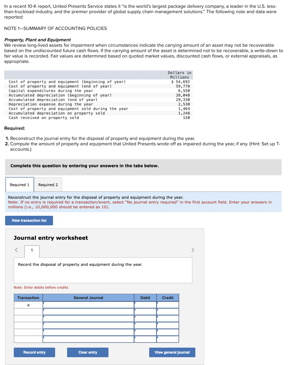 In a recent 10-K report, United Presents Service states it "is the world's largest package delivery company, a leader in the U.S. less-
than-truckload industry, and the premier provider of global supply chain management solutions." The following note and data were
reported:
NOTE 1-SUMMARY OF ACCOUNTING POLICIES
Property, Plant and Equipment
We review long-lived assets for impairment when circumstances indicate the carrying amount of an asset may not be recoverable
based on the undiscounted future cash flows. If the carrying amount of the asset is determined not to be recoverable, a write-down to
fair value is recorded. Fair values are determined based on quoted market values, discounted cash flows, or external appraisals, as
appropriate.
Cost of property and equipment (beginning of year)
Cost of property and equipment (end of year)
Capital expenditures during the year
Accumulated depreciation (beginning of year)
Accumulated depreciation (end of year)
Depreciation expense during the year
Cost of property and equipment sold during the year
Accumulated depreciation on property sold
Cash received on property sold
Required:
Dollars in
Millions
$ 54,692
59,778
6,550
28,048
29,330
2,530
1,464
1,248
150
1. Reconstruct the journal entry for the disposal of property and equipment during the year.
2. Compute the amount of property and equipment that United Presents wrote off as impaired during the year, if any. (Hint: Set up T-
accounts.)
Complete this question by entering your answers in the tabs below.
Required 1
Required 2
Reconstruct the journal entry for the disposal of property and equipment during the year.
Note: If no entry is required for a transaction/event, select "No journal entry required" in the first account field. Enter your answers in
millions (i.e., 10,000,000 should be entered as 10).
View transaction list
Journal entry worksheet
1
Record the disposal of property and equipment during the year.
Note: Enter debits before credits.
Transaction
General Journal
Debit
Credit
Record entry
Clear entry
View general journal
>