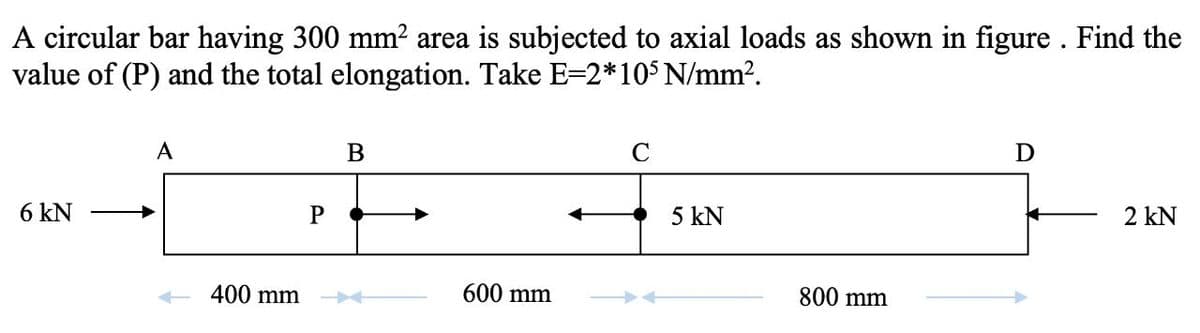 A circular bar having 300 mm2 area is subjected to axial loads as shown in figure . Find the
value of (P) and the total elongation. Take E=2*105 N/mm?.
A
C
6 kN
5 kN
2 kN
400 mm
600 mm
800 mm
