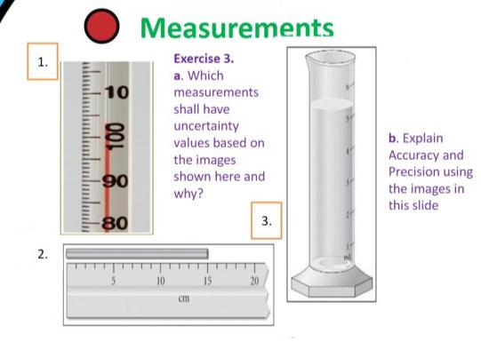 Measurements
1.
Exercise 3.
a. Which
10
measurements
shall have
uncertainty
values based on
the images
shown here and
why?
b. Explain
Accuracy and
Precision using
the images in
this slide
-80
3.
2.
15
20
cm
100
