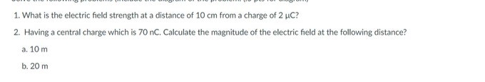 1. What is the electric field strength at a distance of 10 cm from a charge of 2 µC?
2. Having a central charge which is 70 nC. Calculate the magnitude of the electric field at the following distance?
a. 10 m
b. 20 m
