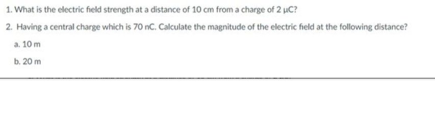 1. What is the electric field strength at a distance of 10 cm from a charge of 2 µC?
2. Having a central charge which is 70 nc. Calculate the magnitude of the electric field at the following distance?
a. 10 m
b. 20 m
