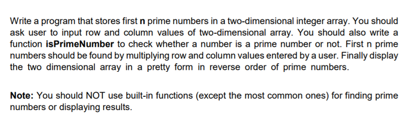 Write a program that stores first n prime numbers in a two-dimensional integer array. You should
ask user to input row and column values of two-dimensional array. You should also write a
function isPrimeNumber to check whether a number is a prime number or not. First n prime
numbers should be found by multiplying row and column values entered by a user. Finally display
the two dimensional array in a pretty form in reverse order of prime numbers.
Note: You should NOT use built-in functions (except the most common ones) for finding prime
numbers or displaying results.
