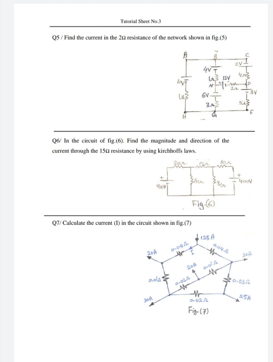 Tutorial Sheet No.3
Q5 / Find the current in the 22 resistance of the network shown in fig.(5)
4V I
les
6V.
Q6/ In the circuit of fig.(6). Find the magnitude and direction of the
current through the 152 resistance by using kirchhoffs laws.
lon
+
38r
4odV
Fig (6)
Q7/ Calculate the current (I) in the circuit shown in fig.(7)
125 A
d.04 SL
20A
0.042
30A
20A
0.ol2
0.022
0.032
30A
o. 022
25A
Fig. (7)
