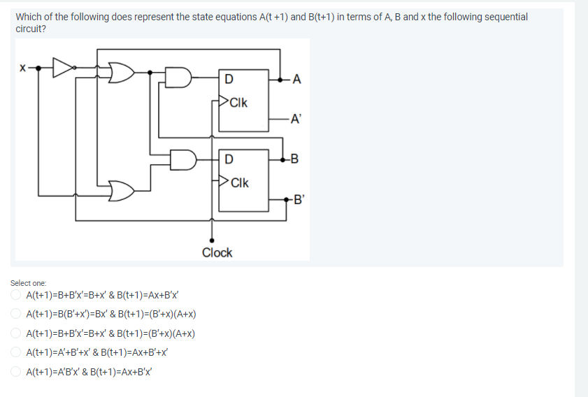Which of the following does represent the state equations A(t +1) and B(t+1) in terms of A, B and x the following sequential
circuit?
A
Clk
-A'
D
-B
Clk
-B'
Clock
Select one:
O A(t+1)=B+B'x'=B+x' & B(t+1)=Ax+B°x'
O A(t+1)=B(B'+x')=Bx' & B(t+1)=(B'+x)(A+x)
O A(t+1)=B+B'x'=B+x' & B(t+1)=(B'+x)(A+x)
O A(t+1)=A'+B'+x' & B(t+1)=Ax+B'+x'
O A(t+1)=A'B'x' & B(t+1)=Ax+B'x'
