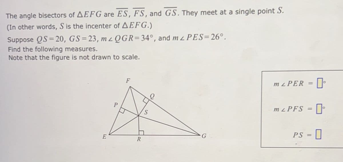 The angle bisectors of AEFG are ES, FS, and GS. They meet at a single point S.
(In other words, S is the incenter of AEFG.)
Suppose QS=20, GS=23, mzQGR=34°, and mL PES=26°.
Find the following measures.
Note that the figure is not drawn to scale.
E
P
F
R
S
G
m ² PER = []°
m LPFS = [
PS = 0