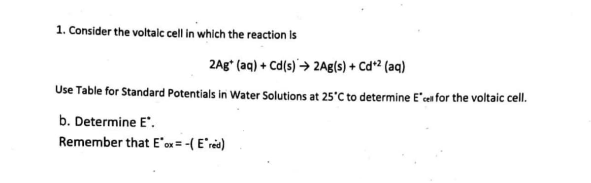 1. Consider the voltaic cell in which the reaction is
2Ag+ (aq) + Cd(s)→ 2Ag(s) + Cd+² (aq)
Use Table for Standard Potentials in Water Solutions at 25°C to determine E' cell for the voltaic cell.
b. Determine E*.
Remember that E ox= -(Ered)