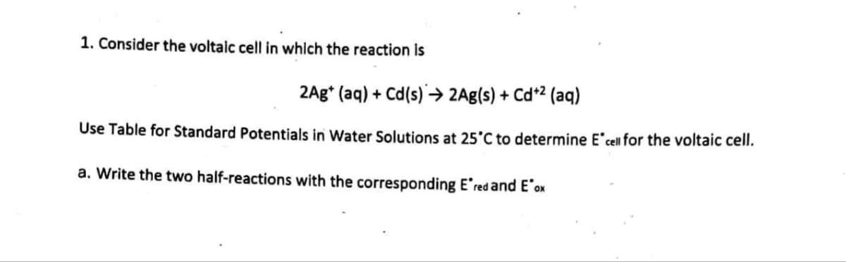 1. Consider the voltaic cell in which the reaction is
2Ag+ (aq) + Cd(s)→ 2Ag(s) + Cd+² (aq)
Use Table for Standard Potentials in Water Solutions at 25°C to determine E cell for the voltaic cell.
a. Write the two half-reactions with the corresponding E'red and E'ox