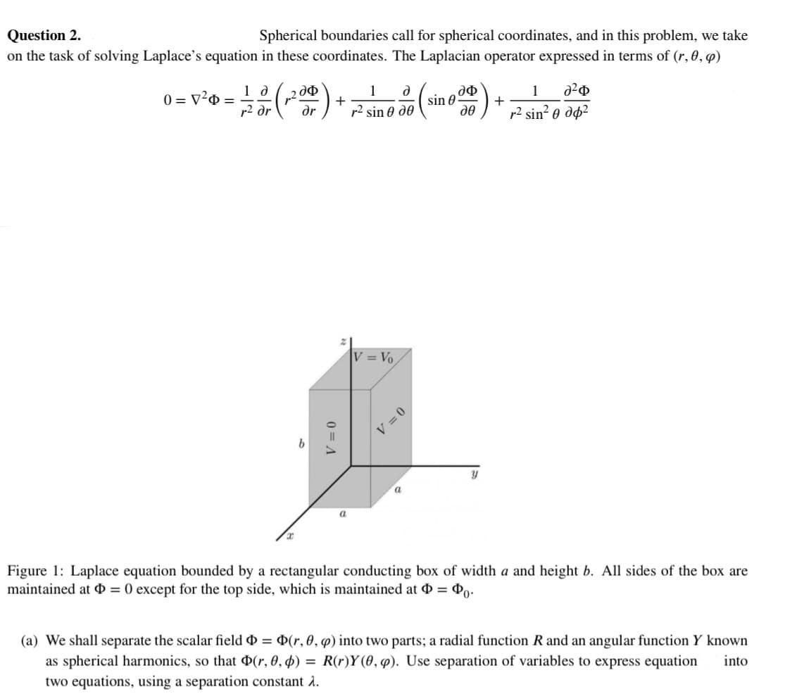 Question 2.
Spherical boundaries call for spherical coordinates, and in this problem, we take
on the task of solving Laplace's equation in these coordinates. The Laplacian operator expressed in terms of (r, 0, p)
0 = V²0 = 10 (200) + 7² sine 30 (
1 ə
r² dr
b
V = 0
a
V = Vo
V = 0
a
sin 0
дф
де
Y
+
1
Φ
r2 sin² 0 дф2
Figure 1: Laplace equation bounded by a rectangular conducting box of width a and height b. All sides of the box are
maintained at Þ= 0 except for the top side, which is maintained at = 0.
(a) We shall separate the scalar field Þ= (r, 0, q) into two parts; a radial function R and an angular function Y known
as spherical harmonics, so that Þ(r, 0, p) = R(r)Y(0, p). Use separation of variables to express equation into
two equations, using a separation constant 2.