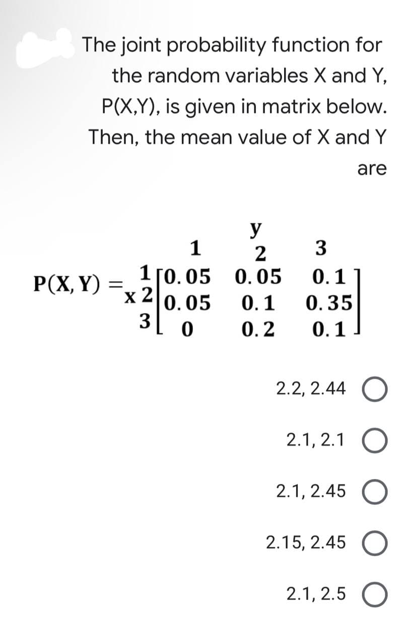 The joint probability function for
the random variables X and Y,
P(X,Y), is given in matrix below.
Then, the mean value of X and Y
are
P(X, Y)
=
1
1 [0.05
0.05
x 2
30
y
2
0.05
0.1
0.2
3
0.1
0.35
0.1
2.2, 2.44
2.1, 2.1
2.1, 2.45
2.15, 2.45
2.1, 2.5 O