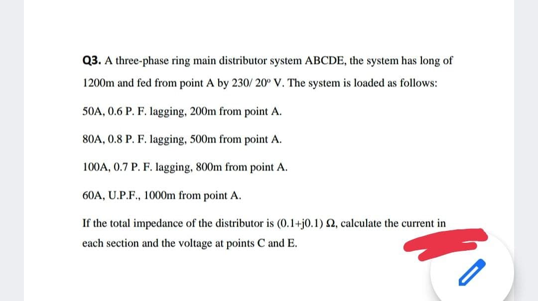 Q3. A three-phase ring main distributor system ABCDE, the system has long of
1200m and fed from point A by 230/ 20° V. The system is loaded as follows:
50A, 0.6 P. F. lagging, 200m from point A.
80A, 0.8 P. F. lagging, 500m from point A.
100A, 0.7 P. F. lagging, 800m from point A.
60A, U.P.F., 1000m from point A.
If the total impedance of the distributor is (0.1+j0.1) 2, calculate the current in
each section and the voltage at points C and E.