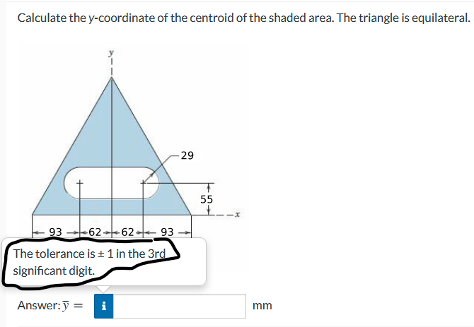 Calculate the y-coordinate of the centroid of the shaded area. The triangle is equilateral.
29
55
93-62-62 93
The tolerance is + 1 in the 3rd
significant digit.
Answer:J =
i
mm
