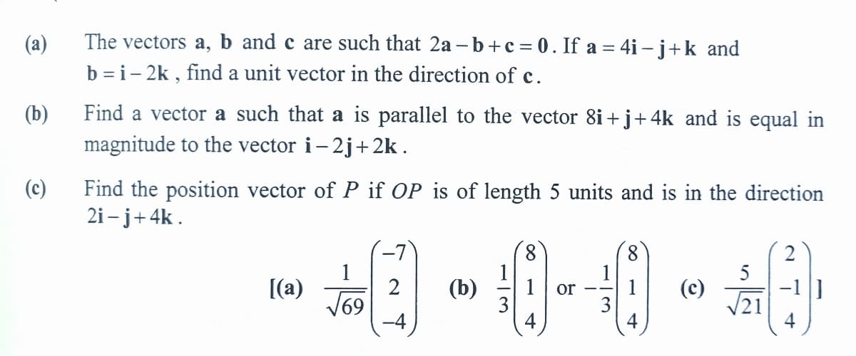 (a)
The vectors a, b and c are such that 2a – b+c= 0. If a = 4i – j+k and
b = i- 2k , find a unit vector in the direction of c.
Find a vector a such that a is parallel to the vector 8i+j+4k and is equal in
magnitude to the vector i- 2j+ 2k .
(b)
(c)
Find the position vector of P if OP is of length 5 units and is in the direction
2i – j+4k .
8.
1
(b)
3
4
8.
[(a)
2
69
or
3
4
(c)
V21

