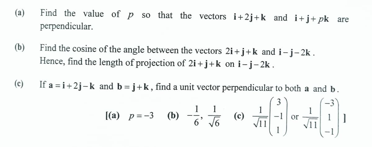 (a)
Find the value of p so that the vectors i+2j+k and i+j+pk are
perpendicular.
Find the cosine of the angle between the vectors 2i+j+k and i- j-2k .
Hence, find the length of projection of 2i+ j+k on i-j-2k .
(b)
(c)
If a = i+2j-k and b= j+k, find a unit vector perpendicular to both a and b.
1
(b)
6’ V6
3
1
(c)
V11
[(a) p=-3
or
