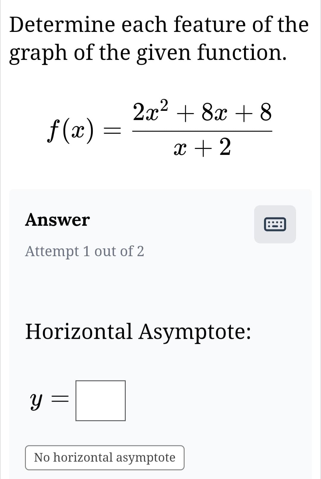 Determine each feature of the
graph of the given function.
f(x)
=
y
2x² + 8x + 8
x + 2
Answer
Attempt 1 out of 2
Horizontal Asymptote:
No horizontal asymptote