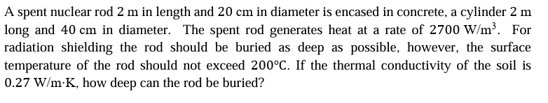 A spent nuclear rod 2 m in length and 20 cm in diameter is encased in concrete, a cylinder 2 m
long and 40 cm in diameter. The spent rod generates heat at a rate of 2700 W/m³. For
radiation shielding the rod should be buried as deep as possible, however, the surface
temperature of the rod should not exceed 200°C. If the thermal conductivity of the soil is
0.27 W/m-K, how deep can the rod be buried?