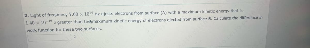 2. Light of frequency 7.60 x 10¹4 Hz ejects electrons from surface (A) with a maximum kinetic energy that is
1.40 x 10-19 J greater than the maximum kinetic energy of electrons ejected from surface B. Calculate the difference in
work function for these two surfaces.