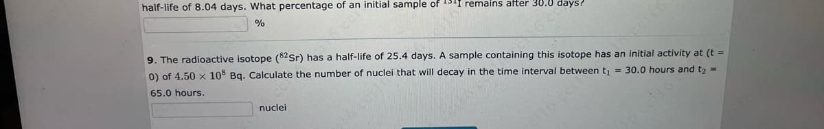 half-life of 8.04 days. What percentage of an initial sample of 1511 remains after 30.0 days?
%
nuclei
9115
9. The radioactive isotope (82Sr) has a half-life of 25.4 days. A sample containing this isotope has an initial activity at (t =
0) of 4.50 x 108 Bq. Calculate the number of nuclei that will decay in the time interval between t₁ = 30.0 hours and t₂ =
65.0 hours.
16 cel%
cello