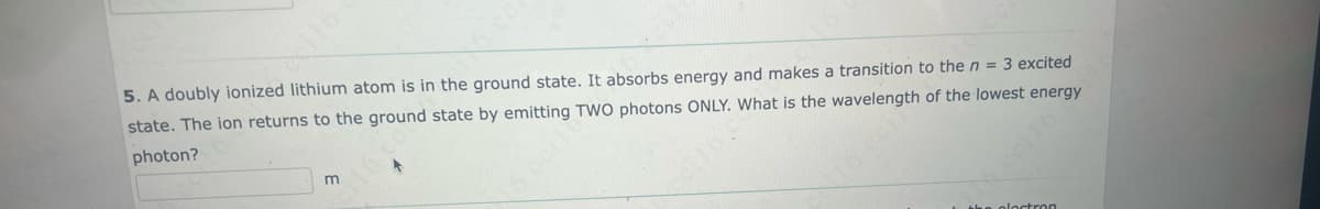5. A doubly ionized lithium atom is in the ground state. It absorbs energy and makes a transition to the n = 3 excited
state. The ion returns to the ground state by emitting TWO photons ONLY. What is the wavelength of the lowest energy
photon?
m
cei 16 c
16 cei
the ploctron