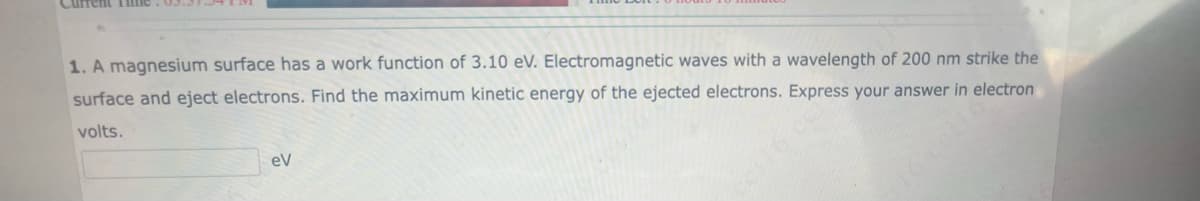 Current Time.03.31
1. A magnesium surface has a work function of 3.10 eV. Electromagnetic waves with a wavelength of 200 nm strike the
surface and eject electrons. Find the maximum kinetic energy of the ejected electrons. Express your answer in electron
volts.
eV
16xet16