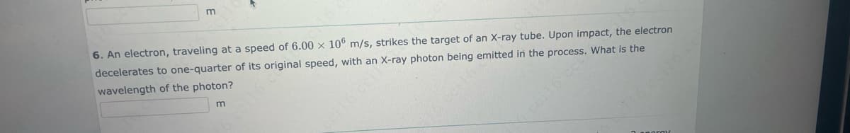 6. An electron, traveling at a speed of 6.00 x 106 m/s, strikes the target of an X-ray tube. Upon impact, the electron
decelerates to one-quarter of its original speed, with an X-ray photon being emitted in the process. What is the
wavelength of the photon?
m
2 BOTOX