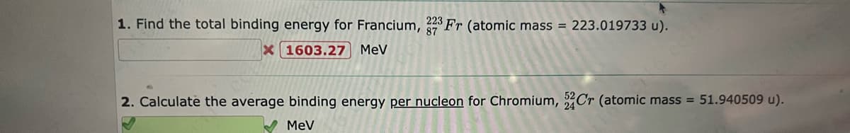 1. Find the total binding energy for Francium, 223Fr (atomic mass = 223.019733 u).
X 1603.27 MeV
2. Calculate the average binding energy per nucleon for Chromium, Cr (atomic mass = 51.940509 u).
MeV