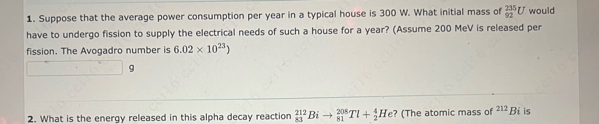 1. Suppose that the average power consumption per year in a typical house is 300 W. What initial mass of 235 U would
have to undergo fission to supply the electrical needs of such a house for a year? (Assume 200 MeV is released per
fission. The Avogadro number is 6.02 × 102³)
g
212
83
2. What is the energy released in this alpha decay reaction 32 Bi → 208Tl+He? (The atomic mass of 212 Bi is
81