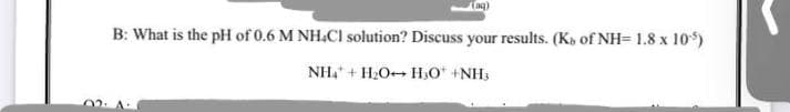 (ag)
B: What is the pH of 0.6 M NH.CI solution? Discuss your results. (K, of NH= 1.8 x 10)
NH, + H2O+ H;O* +NH3
02: A
