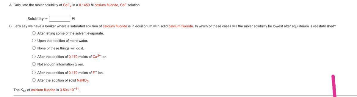 A. Calculate the molar solubility of CaF, in a 0.1450 M cesium fluoride, CsF solution.
Solubility =
M
B. Let's say we have a beaker where a saturated solution of calcium fluoride is in equilibrium with solid calcium fluoride. In which of these cases will the molar solubility be lowest after equilibrium is reestablished?
O After letting some of the solvent evaporate.
O Upon the addition of more water.
O None of these things will do it.
O After the addition of 0.170 moles of Ca2+ ion.
O Not enough information given.
O After the addition of 0.170 moles of F ion.
O After the addition of solid NaNO3.
The Ksp
calcium fluoride is 3.50 x 10 11.
