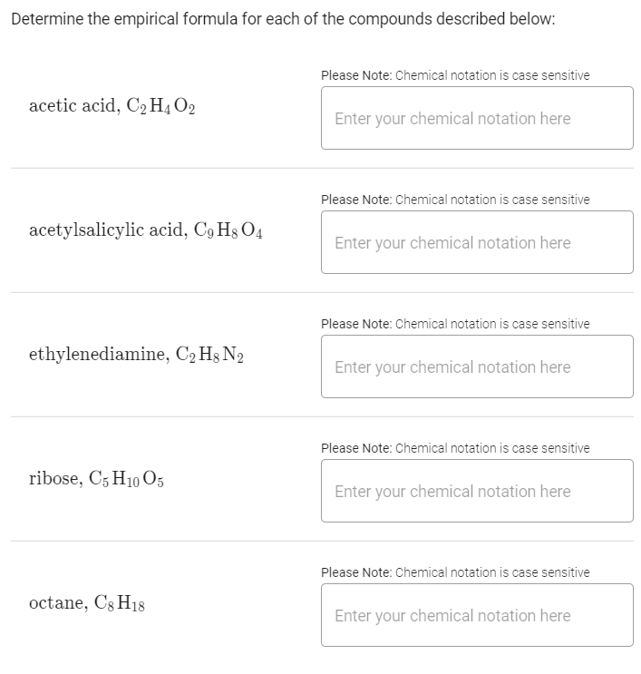Determine the empirical formula for each of the compounds described below:
Please Note: Chemical notation is case sensitive
acetic acid, C2 H4 O2
Enter your chemical notation here
Please Note: Chemical notation is case sensitive
acetylsalicylic acid, C9 H3 O4
Enter your chemical notation here
Please Note: Chemical notation is case sensitive
ethylenediamine, C2 Hg N2
Enter your chemical notation here
Please Note: Chemical notation is case sensitive
ribose, C5 H10 O5
Enter your chemical notation here
Please Note: Chemical notation is case sensitive
octane, Cs H18
Enter your chemical notation here
