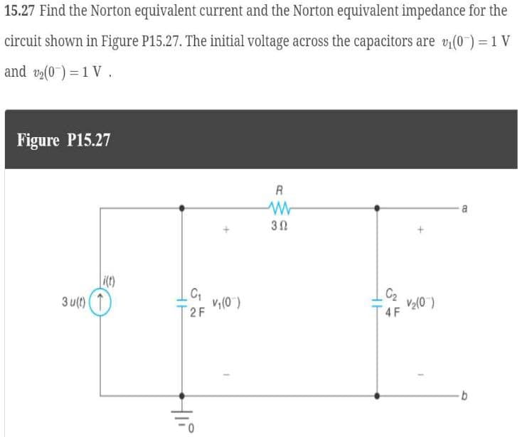 15.27 Find the Norton equivalent current and the Norton equivalent impedance for the
circuit shown in Figure P15.27. The initial voltage across the capacitors are v₁(0) = 1 V
and v₂(0) = 1 V.
Figure P15.27
R
ww
30
i(t)
C₁
C2
3u(t)
V₁(0)
V₂(0)
2F
4 F
0
Hli
B
b