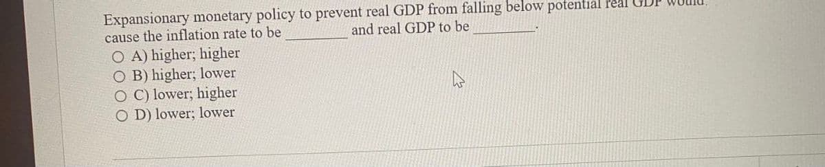 Expansionary monetary policy to prevent real GDP from falling below potential real GDP
and real GDP to be
cause the inflation rate to be
OA) higher; higher
OB) higher; lower
O C) lower; higher
OD) lower; lower