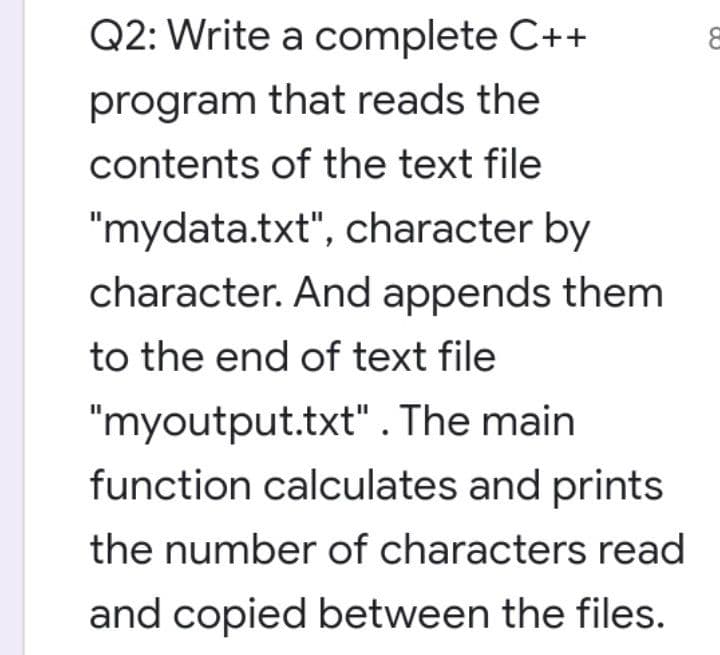 Q2: Write a complete C++
program that reads the
contents of the text file
"mydata.txt", character by
character. And appends them
to the end of text file
"myoutput.txt". The main
function calculates and prints
the number of characters read
and copied between the files.
