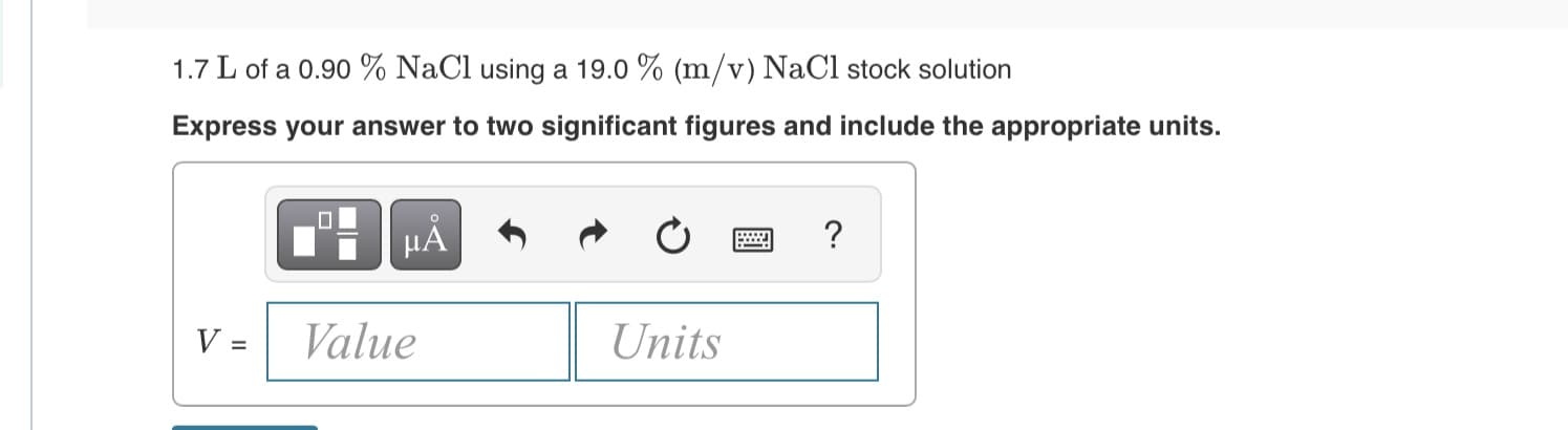 1.7 L of a 0.90 % NaCl using a 19.0 % (m/v) NaCl stock solution
Express your answer to two significant figures and include the appropriate units.
μΑ
Value
Units

