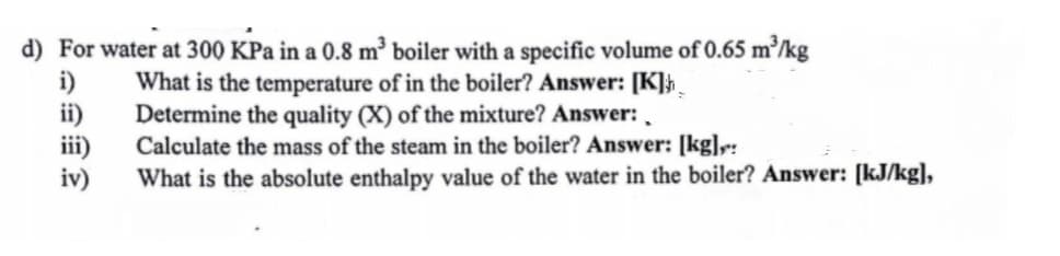d) For water at 300 KPa in a 0.8 m³ boiler with a specific volume of 0.65 m³/kg
i)
ii)
iii)
iv)
What is the temperature of in the boiler? Answer: [K]}_
Determine the quality (X) of the mixture? Answer: ,
Calculate the mass of the steam in the boiler? Answer: [kg]r:
What is the absolute enthalpy value of the water in the boiler? Answer: [kJ/kg],
