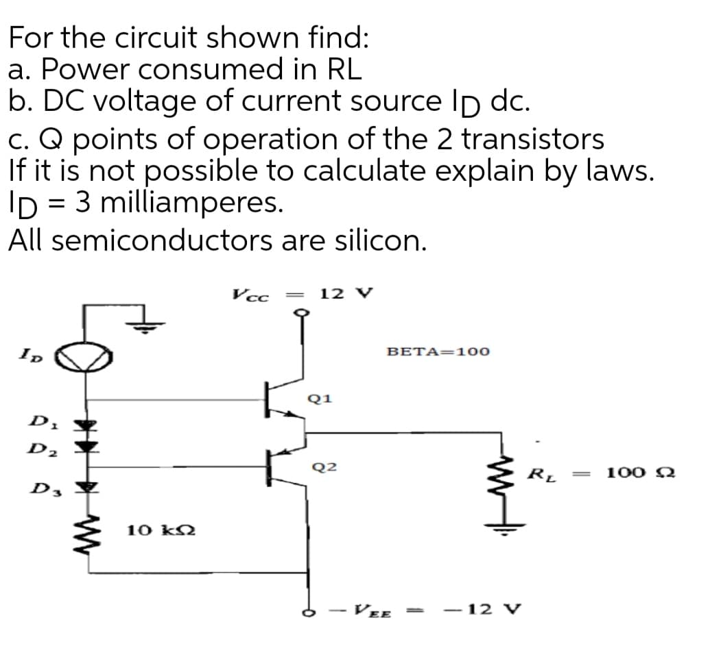 For the circuit shown find:
a. Power consumed in RL
b. DC voltage of current source Ip dc.
c. Q points of operation of the 2 transistors
If it is not possible to calculate explain by laws.
ID = 3 milliamperes.
All semiconductors are silicon.
Vcc
12 V
BETA=100
ID
Q1
D1
D2
Q2
100 Q
D,
10 k2
VEE
- 12 V
