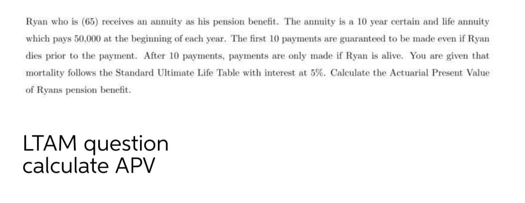 Ryan who is (65) receives an annuity as his pension benefit. The annuity is a 10 year certain and life annuity
which pays 50,000 at the beginning of each year. The first 10 payments are guaranteed to be made even if Ryan
dies prior to the payment. After 10 payments, payments are only made if Ryan is alive. You are given that
mortality follows the Standard Ultimate Life Table with interest at 5%. Calculate the Actuarial Present Value
of Ryans pension benefit.
LTAM question
calculate APV
